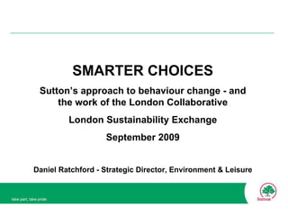 SMARTER CHOICES Sutton’s approach to behaviour change - and the work of the London Collaborative London Sustainability Exchange September 2009 Daniel Ratchford - Strategic Director, Environment & Leisure 