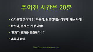 주어진 시간은 20분
• 스타트업 생태계 ? : 바보야, 창조경제는 이렇게 하는 거야!
• 바보야, 문제는 ‘시장’이야!
• ‘惡貨가 良貨를 驅逐한다!’ ?
• 本質과 時流
https://nyetedu.wordpress.com
 