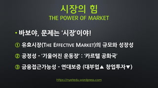 시장의 힘
THE POWER OF MARKET
• 바보야, 문제는 ‘시장’이야!
① 유효시장(THE EFFECTIVE MARKET)의 규모와 성장성
② 공정성 - ‘기울어진 운동장’ : ‘카르텔 공화국’
③ 금융접근가능성 - 연대보증 (대부업▲ 창업투자▼)
https://nyetedu.wordpress.com
 