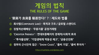 게임의 법칙
THE RULES OF THE GAME
• ‘惡貨가 良貨를 驅逐한다!’ ? : 제도와 법률
① 회사법(CORPORATE LAW) - 목적과 구조 / 글로벌 스탠다드
② 징벌적손해배상 - ‘무용지물’ 공정거래법
③ ‘CREDITOR FRIENDLY’ : 연대보증폐지의 경제적/사회적 효과
- “투자활성화”, “기업생태계 역동성 제고”, “금융선진화”
④ 정부의 근시안적 접근 : “SHOW CASES”, “좀비 기업”, “좀비 투자자＂
https://nyetedu.wordpress.com
 