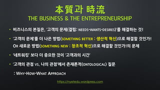 本質과 時流
THE BUSINESS & THE ENTREPRENEURSHIP
• 비즈니스의 본질은, ‘고객의 문제(결핍: NEEDS-WANTS-DESIRES)’를 해결하는 것!
• ‘고객의 문제’를 더 나은 방법(SOMETHING BETTER : 생산적 혁신)으로 해결할 것인가!
OR 새로운 방법(SOMETHING NEW : 창조적 혁신)으로 해결할 것인가!의 문제
• ‘네트워킹’ 보다 더 중요한 것이 ‘고객과의 시간’
• ‘고객의 관점 VS. 나의 관점’에서 존재론적(ONTOLOGICAL) 질문
: WHY-HOW-WHAT APPROACH
https://nyetedu.wordpress.com
 