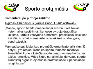 Sporto protų mūšis
Komentarai po pirmojo žaidimo
Algirdas Albertavičius (karatė klubo „Lūšis“ atstovas):
„Manau, sporto bendruomenei labai svarbu turėti tokius
neformalius susiėjimus, kuriuose vyrauja draugiška,
linksma, kartu ir varžybinė atmosfera, prasiplečia kiekvieno
akiratis, susipažįstama arba susitinkama su draugais,
bendražygiais.
Man patiko pati ideja, kad protmūšio organizatoriai ir vieni iš
dalyvių yra realūs, šiandien sporto temomis rašantys
žurnalistai, kurie ir kviečia sporto bendruomenę burtis per
tokius renginius. Mūsų klubo nariai mielai dalyvaus sporto
žurnalistų organizuojamuose protmūšiuose ir panašiuose
renginiuose.“

 