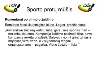 Sporto protų mūšis
Komentarai po pirmojo žaidimo
Ramūnas Masiulis (smiginio klubo „Legas“ prezidentas):
„Asmeniškai žaidimą vertinu labai gerai, nes sportas man –
maloniausia tema. Kompanija žaidime pasirodė šilta, savo
kompaniją reikėtų praplėsti. Dalyvauti norint gilinti žinias ir
mąstymą tikrai verta, o visų panašių renginių
organizatoriams – pagarba. Vienu žodžiu – liuks!“

 