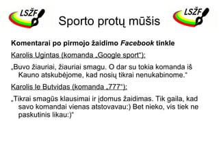 Sporto protų mūšis
Komentarai po pirmojo žaidimo Facebook tinkle
Karolis Ugintas (komanda „Google sport“):
„Buvo žiauriai, žiauriai smagu. O dar su tokia komanda iš
Kauno atskubėjome, kad nosių tikrai nenukabinome.“
Karolis le Butvidas (komanda „777“):
„Tikrai smagūs klausimai ir įdomus žaidimas. Tik gaila, kad
savo komandai vienas atstovavau:) Bet nieko, vis tiek ne
paskutinis likau:)“

 