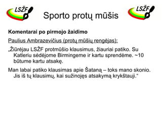 Sporto protų mūšis
Komentarai po pirmojo žaidimo
Paulius Ambrazevičius (protų mūšių rengėjas):
„Žiūrėjau LSŽF protmūšio klausimus, žiauriai patiko. Su
Katleriu sėdėjome Birmingeme ir kartu sprendėme. ~10
būtume kartu atsakę.
Man labai patiko klausimas apie Šataną – toks mano skonio.
Jis iš tų klausimų, kai sužinojęs atsakymą krykštauji.“

 