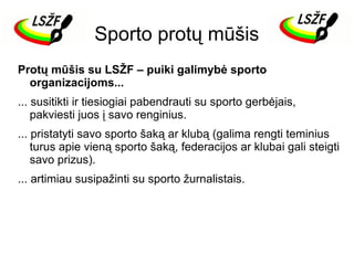 Sporto protų mūšis
Protų mūšis su LSŽF – puiki galimybė sporto
organizacijoms...
... susitikti ir tiesiogiai pabendrauti su sporto gerbėjais,
pakviesti juos į savo renginius.
... pristatyti savo sporto šaką ar klubą (galima rengti teminius
turus apie vieną sporto šaką, federacijos ar klubai gali steigti
savo prizus).
... artimiau susipažinti su sporto žurnalistais.

 