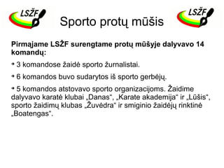 Sporto protų mūšis
Pirmąjame LSŽF surengtame protų mūšyje dalyvavo 14
komandų:


3 komandose žaidė sporto žurnalistai.



6 komandos buvo sudarytos iš sporto gerbėjų.

5 komandos atstovavo sporto organizacijoms. Žaidime
dalyvavo karatė klubai „Danas“, „Karate akademija“ ir „Lūšis“,
sporto žaidimų klubas „Žuvėdra“ ir smiginio žaidėjų rinktinė
„Boatengas“.


 