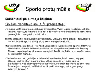 Sporto protų mūšis
Komentarai po pirmojo žaidimo
Gintaras Nenartavičius (LSŽF prezidentas):
„Pirmasis LSŽF surengtas žaidimas tikrai patiko. Vyravo gera nuotaika, netrūko
linksmų replikų, tad manau, kad net ir žemesnes vietas užėmusios komandos
po renginio buvo gerai nusiteikusios.
Turime pripažinti, kad susidomėjimas sportu Lietuvoje nėra didelis – televizijose
nėra specialiai sportui skirtų laidų, neturime sporto leidinių.
Mūsų rengiamas žaidimas – vienas būdų skatinti susidomėjimą sportu. Internete
skelbiamus pirmojo žaidimo klausimus peržiūrėjo beveik tūkstantis žmonių.
Manau, taip daug kas atrado ne vieną iki tol nežinotą faktą, susidomėjo vienu
ar kitu sporto niuansu.
Kviečiu visus sporto gerbėjus ir toliau dalyvauti mūsų žaidimuose, taip pat
tikiuosi, kad vis aktyviau prie mūsų idėjos prisidės ir įvairios sporto
oranizacijos. Ypač noriu pakviesti suburti savo komandas įvairių sporto šakų
federacijas. Juk protų mūšiai tai ne tik puiki pramoga, bet ir gera proga
kolektyvui vienyti.“

 