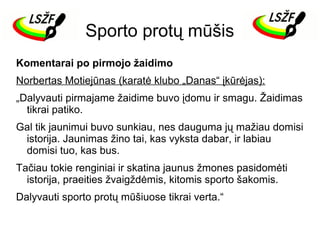 Sporto protų mūšis
Komentarai po pirmojo žaidimo
Norbertas Motiejūnas (karatė klubo „Danas“ įkūrėjas):
„Dalyvauti pirmajame žaidime buvo įdomu ir smagu. Žaidimas
tikrai patiko.
Gal tik jaunimui buvo sunkiau, nes dauguma jų mažiau domisi
istorija. Jaunimas žino tai, kas vyksta dabar, ir labiau
domisi tuo, kas bus.
Tačiau tokie renginiai ir skatina jaunus žmones pasidomėti
istorija, praeities žvaigždėmis, kitomis sporto šakomis.
Dalyvauti sporto protų mūšiuose tikrai verta.“

 