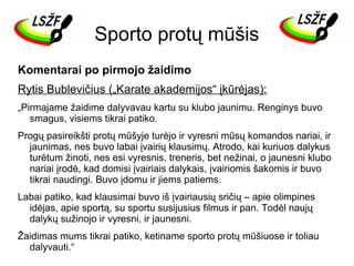 Sporto protų mūšis
Komentarai po pirmojo žaidimo
Rytis Bublevičius („Karate akademijos“ įkūrėjas):
„Pirmajame žaidime dalyvavau kartu su klubo jaunimu. Renginys buvo
smagus, visiems tikrai patiko.
Progų pasireikšti protų mūšyje turėjo ir vyresni mūsų komandos nariai, ir
jaunimas, nes buvo labai įvairių klausimų. Atrodo, kai kuriuos dalykus
turėtum žinoti, nes esi vyresnis, treneris, bet nežinai, o jaunesni klubo
nariai įrodė, kad domisi įvairiais dalykais, įvairiomis šakomis ir buvo
tikrai naudingi. Buvo įdomu ir jiems patiems.
Labai patiko, kad klausimai buvo iš įvairiausių sričių – apie olimpines
idėjas, apie sportą, su sportu susijusius filmus ir pan. Todėl naujų
dalykų sužinojo ir vyresni, ir jaunesni.
Žaidimas mums tikrai patiko, ketiname sporto protų mūšiuose ir toliau
dalyvauti.“

 