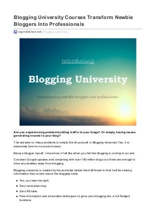 Blogging University Courses Transform Newbie
Bloggers Into Professionals
reginaldchan.net /blogging-university/
Are you experiencing problem building traffic to your blogs? Or simply, having issues
generating income to your blog?
The answers to these problems is simple; Enroll yourself in Blogging University. Yes, it is
absolutely f ree f or now and f orever.
Being a blogger myself , I know how it f elt like when you f elt like blogging is coming to an end.
Constant Google updates and competing with over 160 million blogs out there are enough to
drive any newbies away f rom blogging.
Blogging university is created by me and what makes them dif f erent is that I will be sharing
inf ormation that covers about the blogging niche.
Yes, you hear me right.
Zero nonsense crap
Zero BS talks
Pure inf ormation and actionable techniques to grow your blogging into a f ull f ledged
business
 