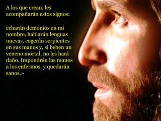 A los que crean, les
acompañarán estos signos:
echarán demonios en mi
nombre, hablarán lenguas
nuevas, cogerán serpientes
en sus manos y, si beben un
veneno mortal, no les hará
daño. Impondrán las manos
a los enfermos, y quedarán
sanos.»
 