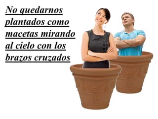 No quedarnos
plantados como
macetas mirando
al cielo con los
brazos cruzados
 