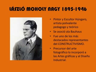 LÁSZLÓ MOHOLY NAGY 1895-1946
              • Pintor y Escultor Húngaro,
                artista polivalente
                pedagogo y teórico
              • Se asoció ala Bauhaus
              • Fue uno de los más
                destacados representantes
                del CONSTRUCTIVISMO.
              • Precursor del arte
                fotográfico lo incorporó a
                las Artes gráficas y al Diseño
                Industrial.
 