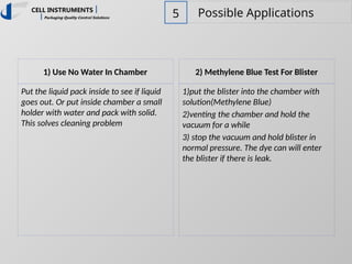 5 Possible Applications
1) Use No Water In Chamber
Put the liquid pack inside to see if liquid
goes out. Or put inside chamber a small
holder with water and pack with solid.
This solves cleaning problem
2) Methylene Blue Test For Blister
1)put the blister into the chamber with
solution(Methylene Blue)
2)venting the chamber and hold the
vacuum for a while
3) stop the vacuum and hold blister in
normal pressure. The dye can will enter
the blister if there is leak.
 
