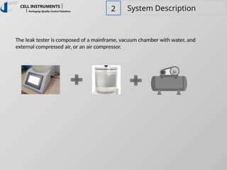 2 System Description
The leak tester is composed of a mainframe, vacuum chamber with water, and
external compressed air, or an air compressor.
 