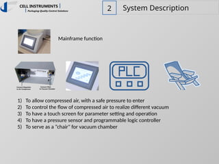 2 System Description
Mainframe function
1) To allow compressed air, with a safe pressure to enter
2) To control the flow of compressed air to realize different vacuum
3) To have a touch screen for parameter setting and operation
4) To have a pressure sensor and programmable logic controller
5) To serve as a “chair" for vacuum chamber
 
