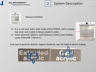 2 System Description
Vacuum Chamber
1) It is a cast type water tank made of fine PMMA, with a strong
top cover and a plate to keep sample in water.
2) Outer diameter 300mm, wall thickness 15mm, inner testing
space 270mmΦ*210mm H.
Cast type is good for alcohol, organic elements, esp. for food or pharm testing.
 