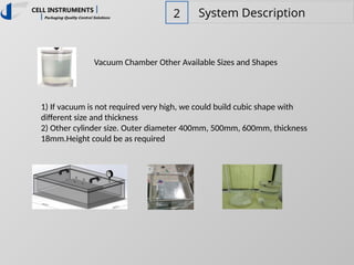 2 System Description
Vacuum Chamber Other Available Sizes and Shapes
1) If vacuum is not required very high, we could build cubic shape with
different size and thickness
2) Other cylinder size. Outer diameter 400mm, 500mm, 600mm, thickness
18mm.Height could be as required
 