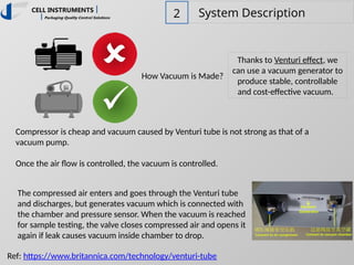 2 System Description
How Vacuum is Made?
Thanks to Venturi effect, we
can use a vacuum generator to
produce stable, controllable
and cost-effective vacuum.
Compressor is cheap and vacuum caused by Venturi tube is not strong as that of a
vacuum pump.
Once the air flow is controlled, the vacuum is controlled.
Ref: https://www.britannica.com/technology/venturi-tube
The compressed air enters and goes through the Venturi tube
and discharges, but generates vacuum which is connected with
the chamber and pressure sensor. When the vacuum is reached
for sample testing, the valve closes compressed air and opens it
again if leak causes vacuum inside chamber to drop.
 