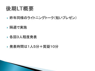    昨年同様のライトニングトーク（短いプレゼン）

   隔週で実施

   各回３人程度発表

   発表時間は１人５分＋質疑１０分
 