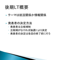    テーマは就活関係か情報関係

   発表者の決定方法
    ◦ 発表者は立候補制
    ◦ 立候補がなければ抽選により決定
    ◦ 発表者の決定は各回の終了前に行う
 