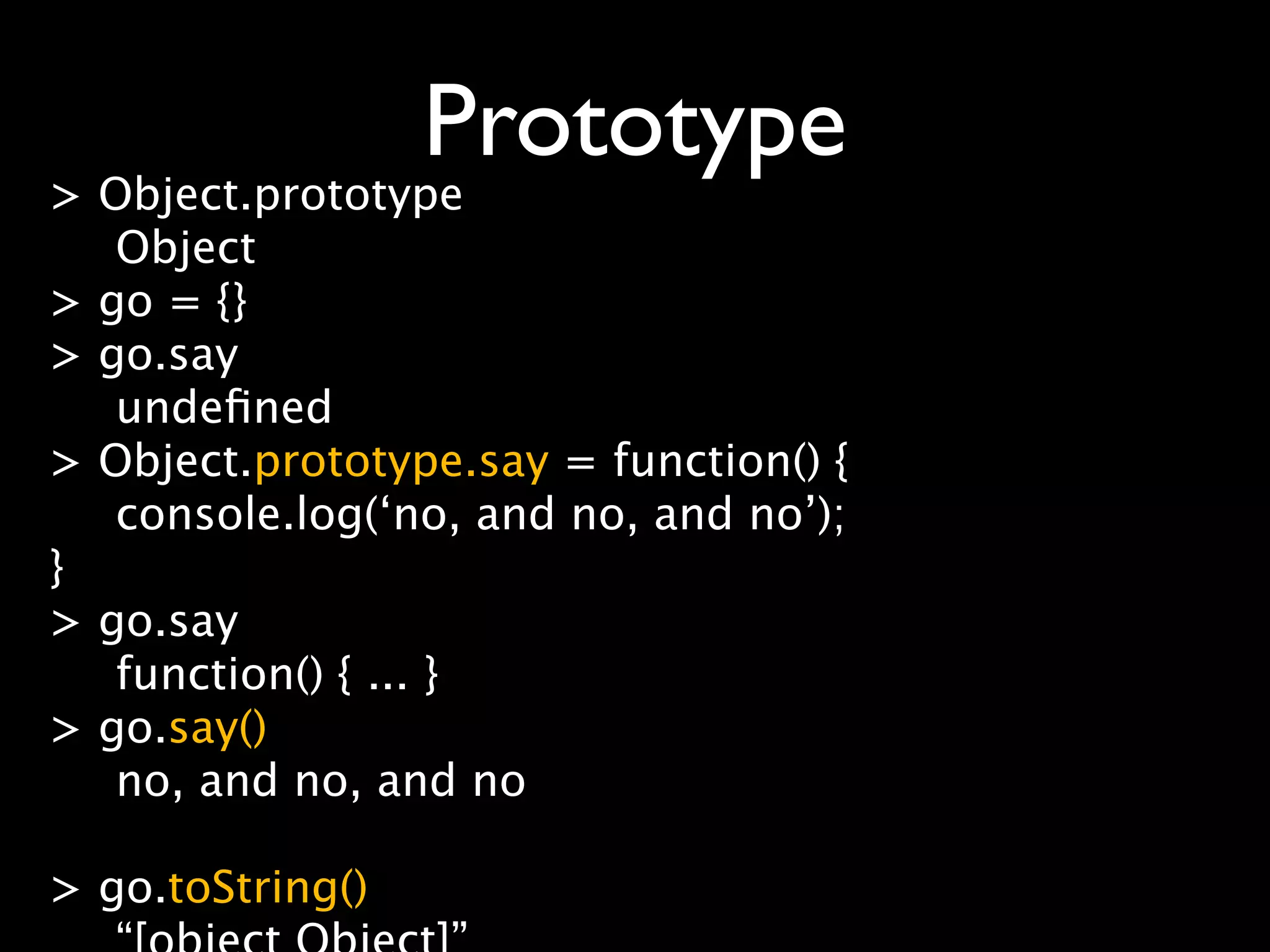 Prototype
> Object.prototype
   Object
> go = {}
> go.say
   undeﬁned
> Object.prototype.say = function() {
   console.log(‘no, and no, and no’);
}
> go.say
   function() { ... }
> go.say()
   no, and no, and no

> go.toString()
 