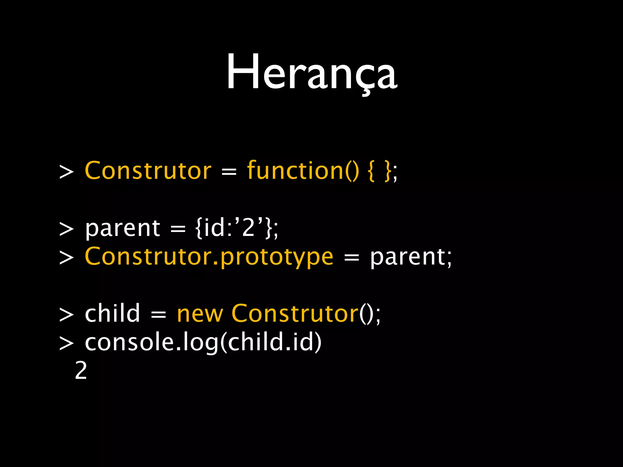 Herança
> Construtor = function() { };

> parent = {id:’2’};
> Construtor.prototype = parent;

> child = new Construtor();
> console.log(child.id)
 2
 