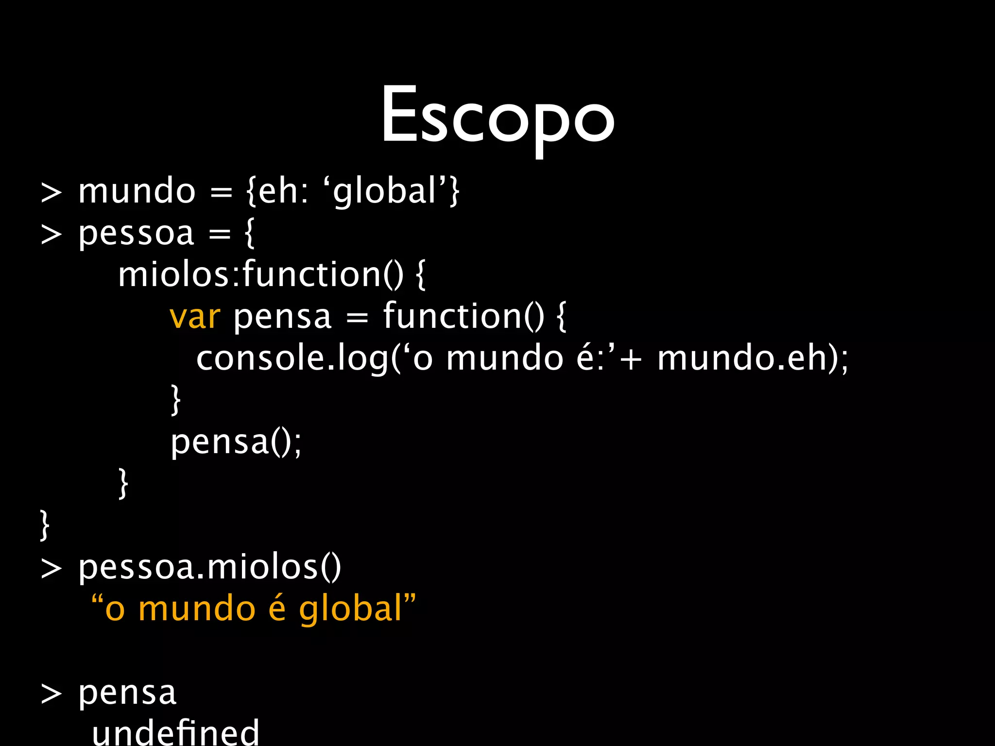 Escopo
> mundo = {eh: ‘global’}
> pessoa = {
     miolos:function() {
       var pensa = function() {
         console.log(‘o mundo é:’+ mundo.eh);
       }
       pensa();
     }
}
> pessoa.miolos()
   “o mundo é global”

> pensa
   undeﬁned
 