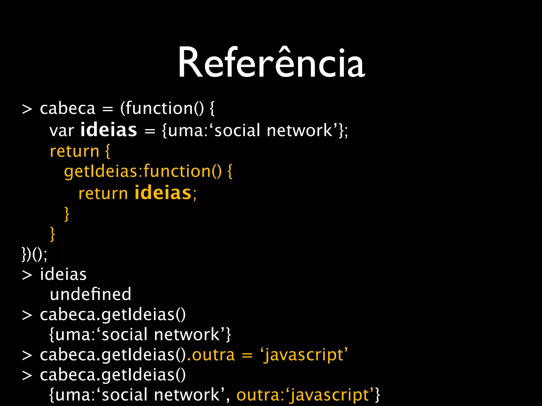Referência
> cabeca = (function() {
      var ideias = {uma:‘social network’};
      return {
        getIdeias:function() {
          return ideias;
        }
      }
})();
> ideias
      undeﬁned
> cabeca.getIdeias()
      {uma:‘social network’}
> cabeca.getIdeias().outra = ‘javascript’
> cabeca.getIdeias()
      {uma:‘social network’, outra:‘javascript’}
 