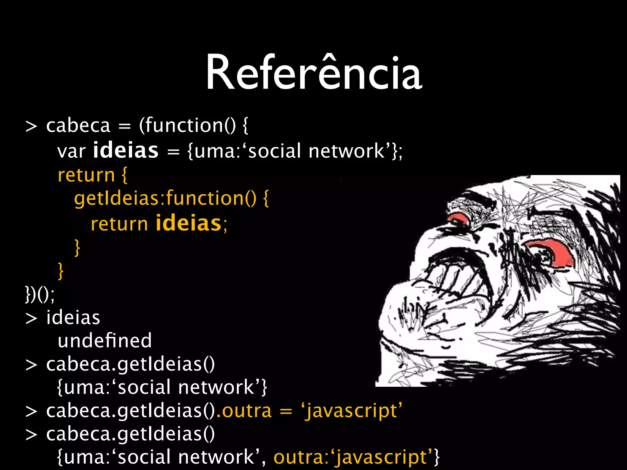 Referência
> cabeca = (function() {
      var ideias = {uma:‘social network’};
      return {
        getIdeias:function() {
          return ideias;
        }
      }
})();
> ideias
      undeﬁned
> cabeca.getIdeias()
      {uma:‘social network’}
> cabeca.getIdeias().outra = ‘javascript’
> cabeca.getIdeias()
      {uma:‘social network’, outra:‘javascript’}
 