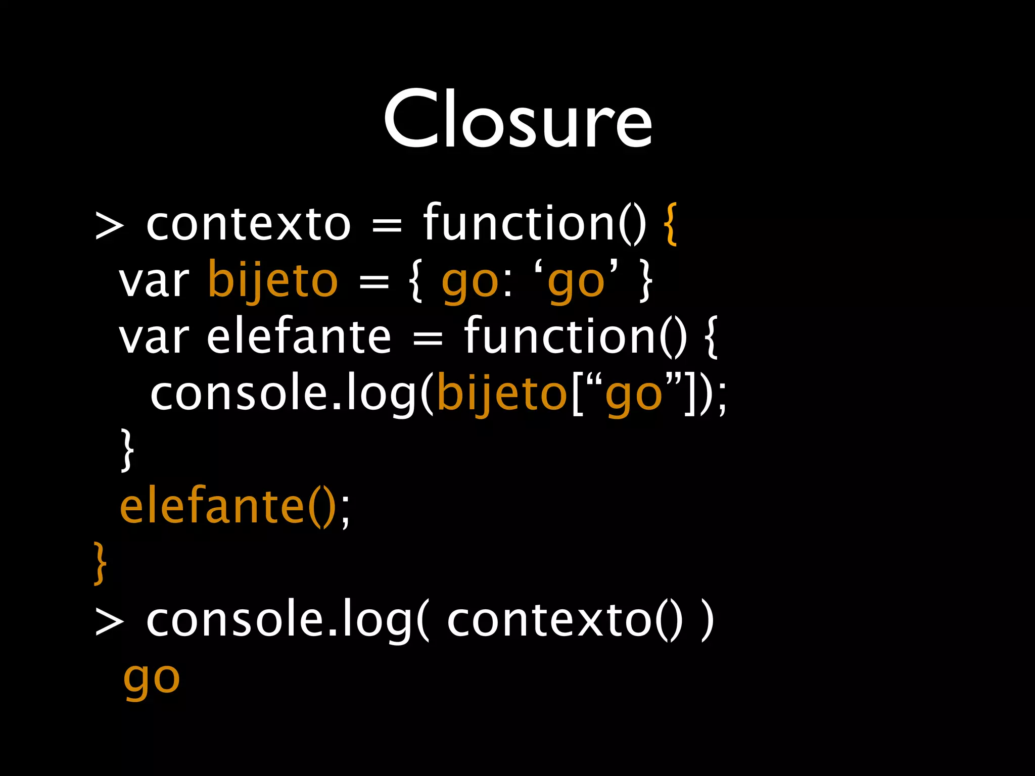 Closure
> contexto = function() {
  var bijeto = { go: ‘go’ }
  var elefante = function() {
    console.log(bijeto[“go”]);
  }
  elefante();
}
> console.log( contexto() )
  go
 