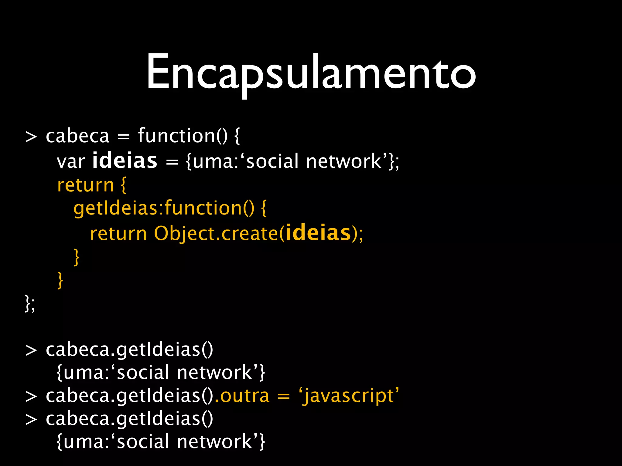Encapsulamento
> cabeca = function() {
   var ideias = {uma:‘social network’};
   return {
     getIdeias:function() {
       return Object.create(ideias);
     }
   }
};

> cabeca.getIdeias()
   {uma:‘social network’}
> cabeca.getIdeias().outra = ‘javascript’
> cabeca.getIdeias()
   {uma:‘social network’}
 