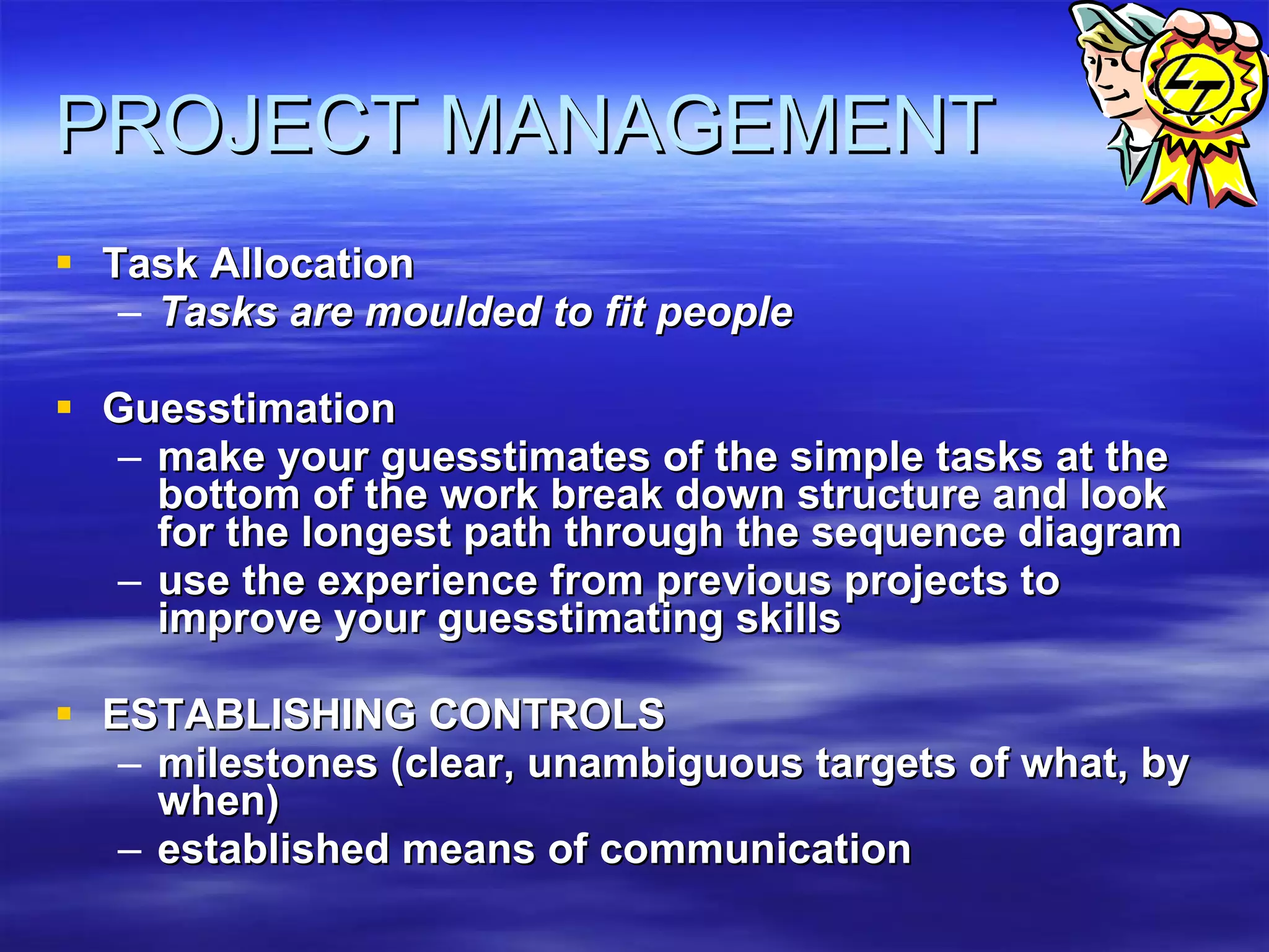 PROJECT MANAGEMENT Task Allocation Tasks are moulded to fit people   Guesstimation make your guesstimates of the simple tasks at the bottom of the work break down structure and look for the longest path through the sequence diagram  use the experience from previous projects to improve your guesstimating skills  ESTABLISHING CONTROLS milestones (clear, unambiguous targets of what, by when)  established means of communication 