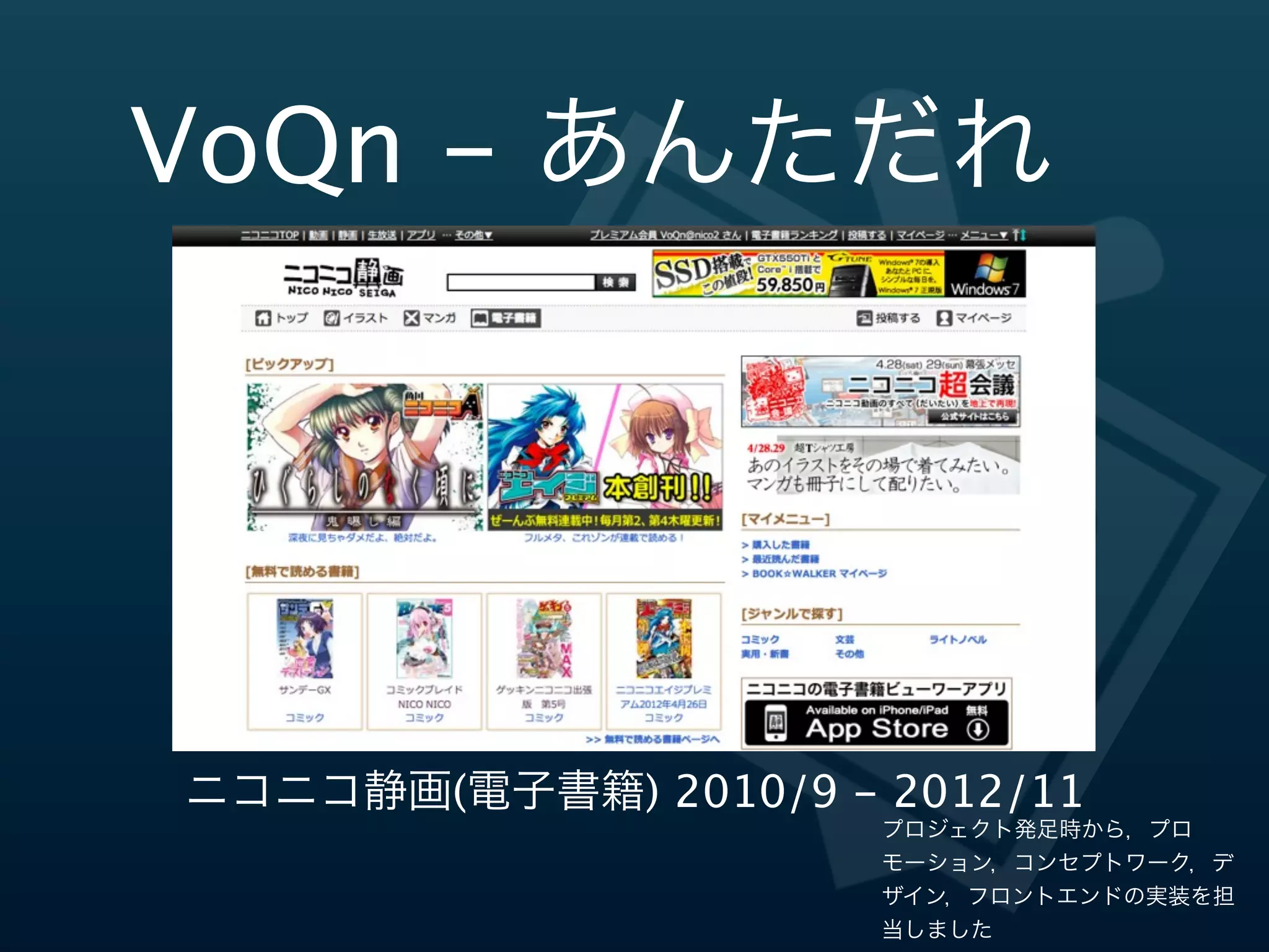 VoQn  -‐‑‒  あんただれ




 ニコニコ静画(電⼦子書籍)  2010/9  -‐‑‒  2011/11
                             プロジェクト発足時から，プロ
                             モーション，コンセプトワーク，デ
                             ザイン，フロントエンドの実装を担
                             当しました
 