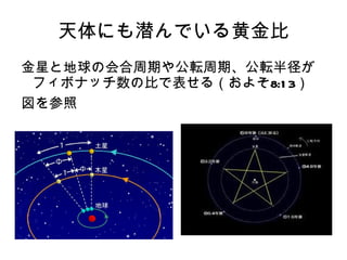 天体にも潜んでいる黄金比
金星と地球の会合周期や公転周期、公転半径が
 フィボナッチ数の比で表せる（およそ8:1 3）
図を参照
 