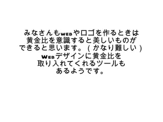 　　
 みなさんもwebやロゴを作るときは
 黄金比を意識すると美しいものが
できると思います。（かなり難しい）
    Webデザインに黄金比を
   取り入れてくれるツールも
       あるようです。
 