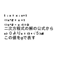 1 : x = x : x+ 1
⇔x^2 = x + 1
⇔x^2 – x -1 = 0
二次方程式の解の公式から
x> ０よりx = (1 + √５)/2
この値をφで表す
 