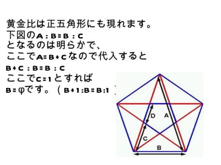黄金比は正五角形にも現れます。
下図のA : B= B : C
となるのは明らかで、
ここでA= B+ C なので代入すると
B+ C : B= B : C
ここでC = 1 とすれば
B= φです。（B+ 1 :B= B:1 ）
 