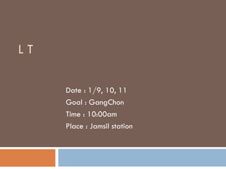 L T  Date : 1/9, 10, 11 Goal : GangChon Time : 10:00am Place : Jamsil station 