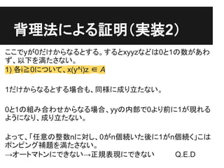 背理法による証明（実装2）
ここでyが0だけからなるとする。するとxyyzなどは0と1の数があわ
ず、以下を満たさない。
1) 各i≧0について、x(y^i)z ∈ A

1だけからなるとする場合も、同様に成り立たない。

0と1の組み合わせか...