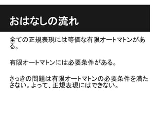おはなしの流れ
全ての正規表現には等価な有限オートマトンがあ
る。

有限オートマトンには必要条件がある。

さっきの問題は有限オートマトンの必要条件を満た
さない。よって、正規表現にはできない。
 