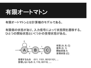 有限オートマトン
有限オートマトンとは計算機のモデルである。

有限個の状態があり、入力信号によって状態間を遷移する。
ひとつの開始状態といくつかの受理状態がある。

        0


            1         1   ...