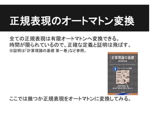 正規表現のオートマトン変換
全ての正規表現は有限オートマトンへ変換できる。
時間が限られているので、正確な定義と証明は飛ばす。
※証明は「計算理論の基礎 第一巻」など参照。




ここでは幾つか正規表現をオートマトンに変換してみる。
 