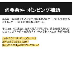 必要条件：ポンピング補題
あるルールに従っている文字列の集合Aがオートマトンで表せる
とする。オートマトンの状態数をpとする。

そのとき、Aの集合に含まれる文字列のうち、長さpを超えるもの
は全て、以下の条件を満たす3つの文字列片x,y,zに...