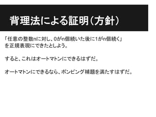 背理法による証明（方針）
「任意の整数nに対し、0がn個続いた後に1がn個続く」
を正規表現にできたとしよう。

すると、これはオートマトンにできるはずだ。

オートマトンにできるなら、ポンピング補題を満たすはずだ。
 