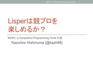 Lisperは競プロを
楽しめるか？	
MCPC: a Competitive Programming Circle 代表
Kazuhiro Hishinuma (@kazh98)	
MCPC: a Competitive Programming Circle. 1
 