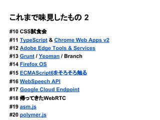 これまで味見したもの 2
#10 CSS試食会
#11 TypeScript & Chrome Web Apps v2
#12 Adobe Edge Tools & Services
#13 Grunt / Yeoman / Branch
#14 Firefox OS
#15 ECMAScript6をそろそろ触る
#16 WebSpeech API
#17 Google Cloud Endpoint
#18 帰ってきたWebRTC
#19 asm.js
#20 polymer.js
 
