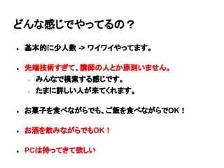 どんな感じでやってるの？
● 基本的に少人数 -> ワイワイやってます。
● 先端技術すぎて、講師の人とか原則いません。
○ みんなで模索する感じです。
○ たまに詳しい人が来てくれます。
● お菓子を食べながらでも、ご飯を食べながらでOK！
● お酒を飲みながらでもOK！
● PCは持ってきて欲しい
 