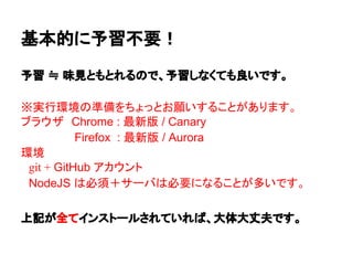 予習 ≒ 味見ともとれるので、予習しなくても良いです。
※実行環境の準備をちょっとお願いすることがあります。
ブラウザ　Chrome : 最新版 / Canary
　Firefox : 最新版 / Aurora
環境
　git + GitHub アカウント
　NodeJS は必須＋サーバは必要になることが多いです。
　
上記が全てインストールされていれば、大体大丈夫です。
基本的に予習不要！
 